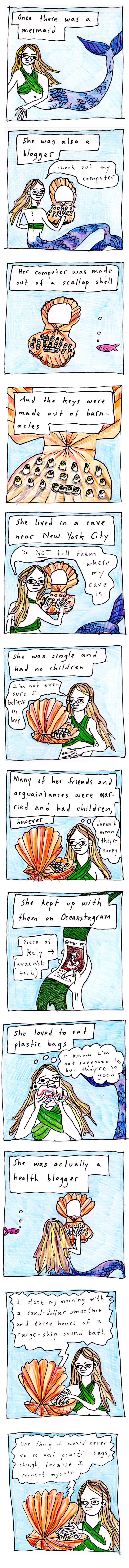 A 12 panel comic by Edith Zimmerman named "Aquatic Interlude #1"

Image 1: A drawing of a mermaid with blonde hair and a blue and purple tail.
Narration text: “Once there was a mermaid”

Image 2: A blonde-haired mermaid with a purple and blue tail sits at a scallop shell computer. 
Narration text: “She was also a blogger”
Speech text: “Check out my computer”

Image 3: A small pink fish swims near the scallop shell computer. 
Narration text: “Her computer was made out of a scallop shell”

Image 4: Closeup of the scallop computer. 
Narration text: “And the keys were made of barnacles”

Image 5: The blonde mermaid with a blue and purple tail turns to glare at the viewer while typing on her scallop shell computer. 
Narration text: “She lived in a cave near New York City”
Speech text: “Do NOT tell them where my cave is”

Image 6: A blonde mermaid at a scallop shell computer. 
Narration text: “She was single and had no children”
Speech text: “I’m not even sure I believe in love”

Image 7: A blonde mermaid at a scallop shell computer. 
Narration text: “Many of her friends and acquaintances were married and had children” 
Thought bubble text: “doesn’t mean they’re happy”

Image 8: A hand holding a kelp smart watch showing a social media page on its screen. 
Narration text: “She kept up with them on Oceanstagram”
Describer text with arrow pointing to smart watch: “piece of kelp (wearable tech)”

Image 9: A blonde mermaid showing a plastic bag into her face. 
Narration text: “She loved to eat plastic bags”
Thought bubble text: “I know I’m not supposed to, but they’re so good”

Image 10: a small pink fish swims near the blod mermaid at her scallop shell computer. 
Narration text: “She was actually a health blogger”

Image 11: A blonde mermaid seated at her scallop shell computer, blogging. 
Blog text: “I start my morning with a sand-dollar smoothie and three hours of a cargo-ship sound bath”

Image 12: A blonde mermaid seated at her scallop shell computer, blogging. 
Blog text: “One thing I would never do is eat plastic bags, though, because I respect myself”
 