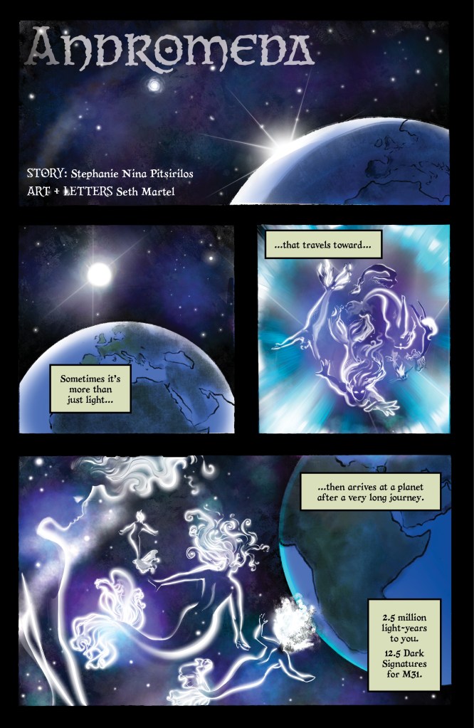 PANEL 1: horizontal panel that takes up the width of the page. Planet Earth in the bottom right corner, a shining light breaching its horizon. The background is the galaxy and the universe beyond, in blues, black, and purples. TEXT: "Andromeda. STORY: Stephanie Nina Pitsirilos. ART + LETTERS: Seth Martel" PANEL 2: Square panel half the width of the page. The Earth is now in better view, with blues and greens. The bright light is a visible circle just above Earth. CAPTION: "Sometimes it's more than just light..." PANEL 3: Square panel half the width of the page. There are silhouettes of mermaids, purple and outlined in white, their tails and hair billowing. The most visible mermaid reaches out with a hand, eyes looking to the reader. They are in streaks of white and cyan light. CAPTION: "...that travels toward..." PANEL 4: horizontal panel that takes up the width of the page. Earth, still seen from space, is in the right of the panel. The mermaids float in space as they approach, still white outlines against the blues, black, and purples of space. CAPTION 1: "...then arrives at a planet after a very long journey." CAPTION 2: "2.5 million light-years to you. 1.5 Dark Signatures for M31."