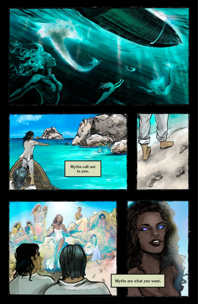 PANEL 1: horizontal panel that takes up the width of the page. A boat seen from below, in hues of teal and green. There are five mermaids here, looking up to the hull of the boat, light shining through the water. One mermaid has dived into the water and an arc of white follows her from the surface. PANEL 2: about 2/3 the width of the page. Two men are in a rowboad in the bottom right corner of the page; one man is rowing, the other is standing; both wear loose white clothes. CAPTION: "Myths call out to you." PANEL 3: Narrow, last third of the width of the page. Close-up of the man walking along the shore, showing his legs and feet from the knees down. The water is to his left and there are footprints to his right, in the sand. PANEL 4: Panel takes just over half the width of the page. The two men, from the shoulders up, are in the foreground, the backs of their heads facing the reader. Before them are a group of beautiful people among the rocks on the beach. They wear loose, billowing robes, and the sun's light shines brightly above them against the bright blue sky. PANEL 5: Panel takes up remainder of page. A close-up of the woman in the front; she is curly-haired with deep brown skin and red eyes trimmed blue. CAPTION: "Myths are what you want."