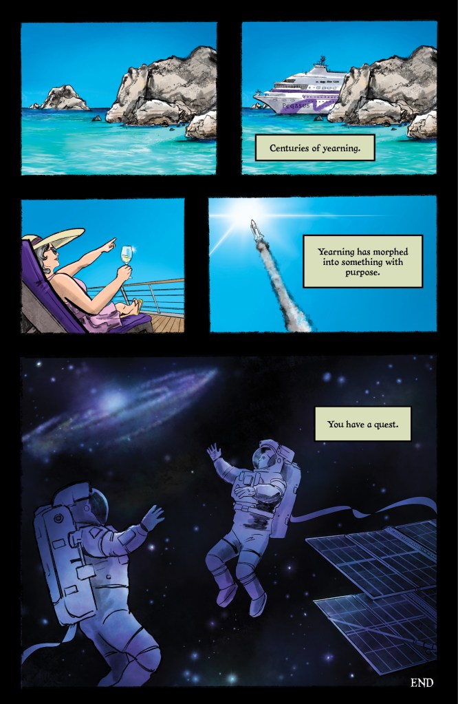 PANEL 1: half the width of the page. A bright blue sky with equally bright sea. There are two large grey rocks jutting out from the water. PANEL 2: Same as previous panel, only now a large cruise ship, with purple accent, and the name "PEGASUS" has entered between the rocks. CAPTION: "Centuries of yearning." PANEL 3: Just over 1/3 the width of the page. Against a bright blue sky, we see a woman reclining in a purple pool chair on the cruiseship deck, pointing to the sky. She wears a tan sun hat, a pink sundress, and holds a glinting wine glass. PANEL 4: Panel takes up the rest of the page width. Against the same blue sky, we see a rocket and its trail of smoke, as it heads toward a brilliant white spot in the sky. CAPTION: "Yearning as morphed into something with purpose." PANEL 5:large panel, about half the page. Two astronauts in space-walk suits float against a background of black, purple, blue, and white. There is a disk galaxy in the background behind them, and a set of solar panels to the bottom right. The astronauts are looking up and away to the galaxy in the distance. CAPTION: "You have a quest." TEXT: "END"