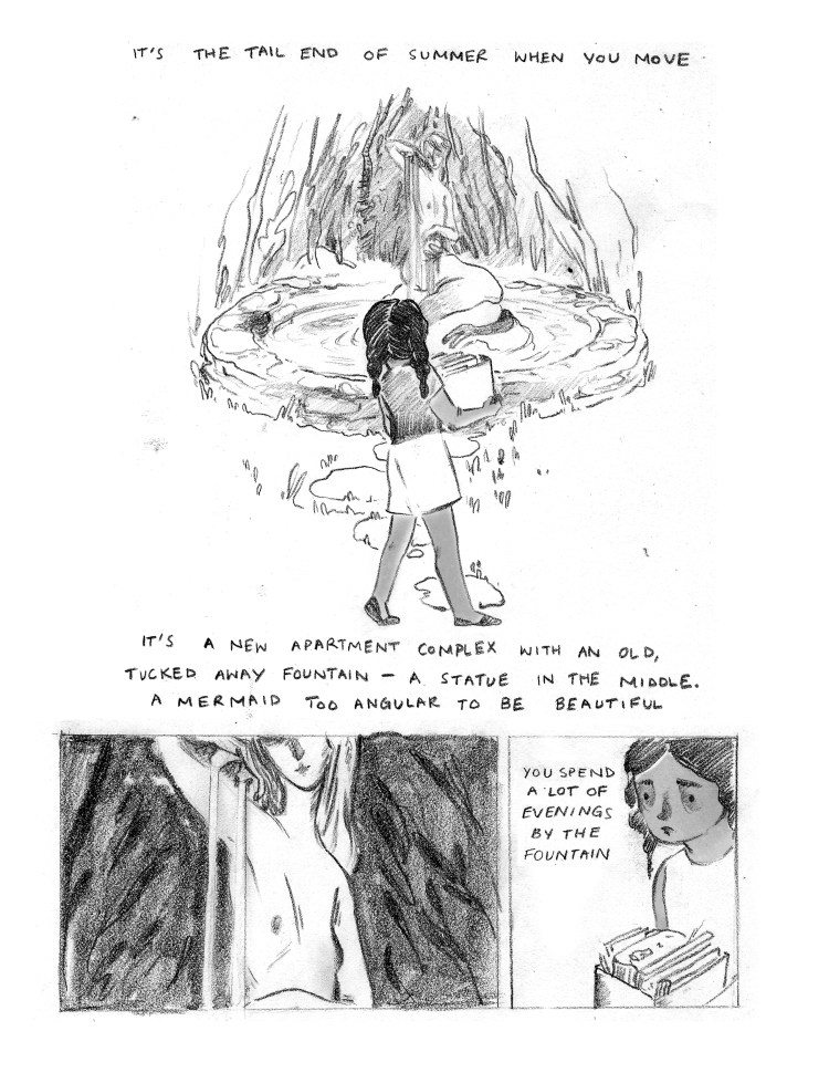 CAPTION: "It's the tail end of summer when you move." PANEL 1: Half the length of the page. The young girl from the cover, again seen from behind, is standing in front of a statue. She is wearing a t-shirt, shorts, and flip-flops. The girl holds a box of books. The statue is in the middle of a small pond, surrounded by a low stone wall. The statue is of a mermaid. The mermaid sits with her tail around a rock, the rest of her body stretched towards the sky as she appears to wash her hair. CAPTION: "It's a new apartment complex with an old, tucked away fountain - a statue in the middle. A mermaid too angular to be beautiful." PANEL 2: The lower left fourth of the page. A close-up on the mermaid's naked torso, the top half of her face in shadow. The mermaid is white in contrast to the black background. Water is running over the mermaid's right shoulder, her hair flows over her left. PANEL 3: The lower right fourth of the page. A close-up of the young girl's face. She is looking intently, holding her box of books closely. To the left of her on the page CAPTION: "You spend a lot of evenings by the fountain."