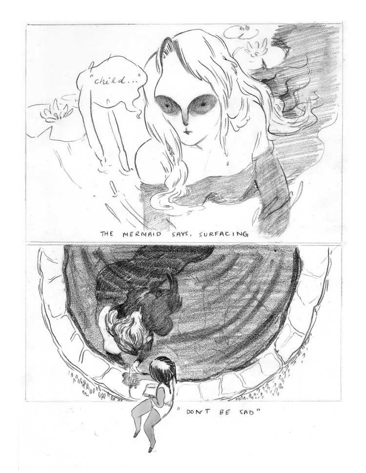 PANEL 1: Half the length of the page. The mermaid, no longer a statue, has partially emerged from the water. While her torso is above the water, the shading suggests a long body still submerged. Around her there are lilly pads. The mermaid's eyes are drawn with deep shadows around them, as though her brows cast a shadow over them. Her nose is thin and narrow. DIALOGUE: "Child..." CAPTION: "The mermaid says, surfacing" PANEL 2: Half the length of the page, under Panel 1. Seen from overhead, the mermaid rests in the pond, still half submerged. Her long hair blends in with the sillhouette of her tail under the water. She has extended her palm. The young girl, sitting on the edge of the fountain, has placed her hand in the mermaid's open hand. The young girl's leg extends slightly out of the panel into the white space below. CAPTION, IN DIALOGUE: "Don't be sad."