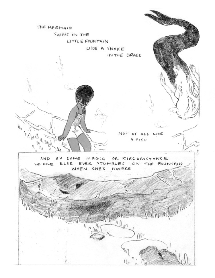 PANEL 1: An image 1/2 the length of the page. Seen from above, the young girl sits on the edge of the fountain pond, facing the water, leaning towards it slightly. She is wearing a romper and her hair is in two braids. In the water, the mermaid is swimming. She swims face down, and the viewer can see the length of her body. Her top half is light, unshaded. Her tail is shaded fully black, and curves behind her, ending in two distinct fins. CAPTION: "The mermaid swims in the little fountain like a snake in the grass. Not at all like a fish." CAPTION: "And by some magic or circumstance no one else ever stumbles on the fountain when she's awake." PANEL 2: A single image, 1/2 the length of the page, the bottom half. A close up on a section of the grass, leading to the wall of the fountain. Leading up to the wall of the fountain, a pair of shorts lays empty, and a phone lays face up. Two stepping stones by the discarded items make an outline in the grass. Over the wallof the fountain, a dark shirt is draped.